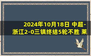 2024年10月18日 中超-浙江2-0三镇终结5轮不胜 莱昂纳多凌空斩奥乌苏助攻双响